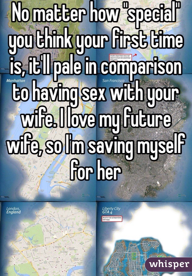 No matter how "special" you think your first time is, it'll pale in comparison to having sex with your wife. I love my future wife, so I'm saving myself for her