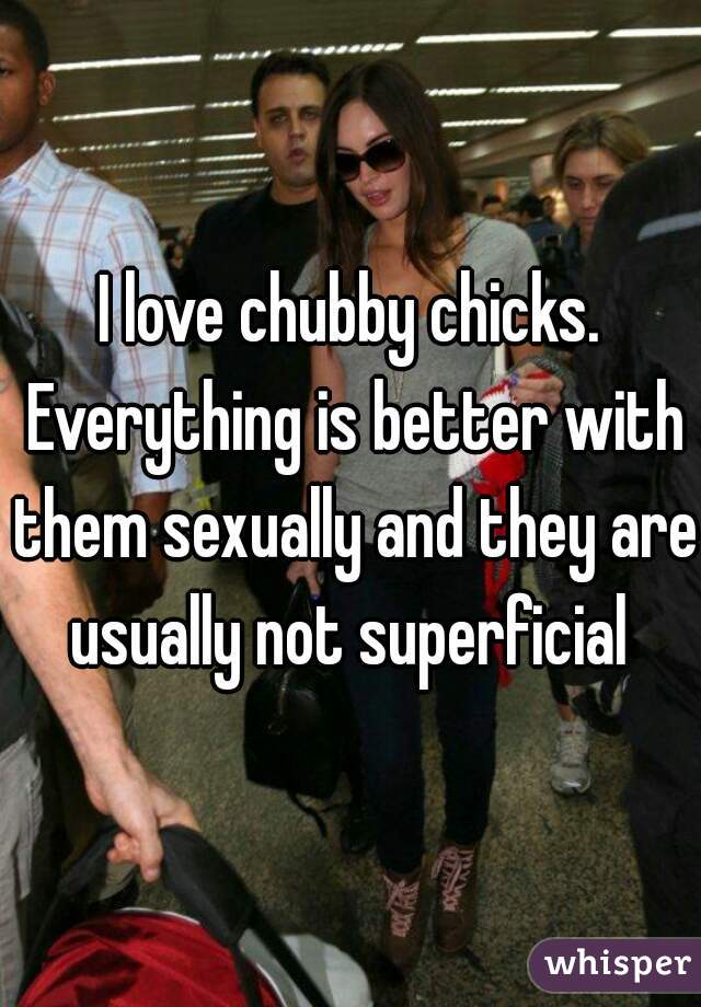 I love chubby chicks. Everything is better with them sexually and they are usually not superficial 