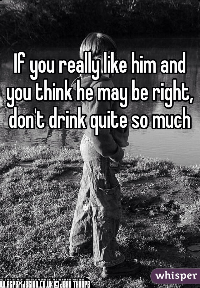 If you really like him and you think he may be right, don't drink quite so much
