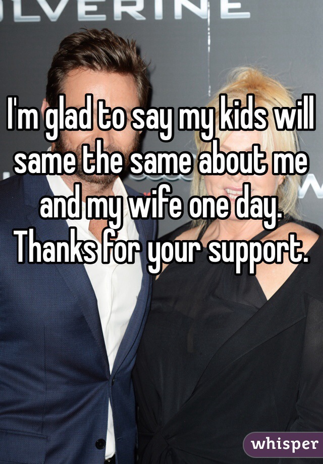 I'm glad to say my kids will same the same about me and my wife one day. Thanks for your support. 