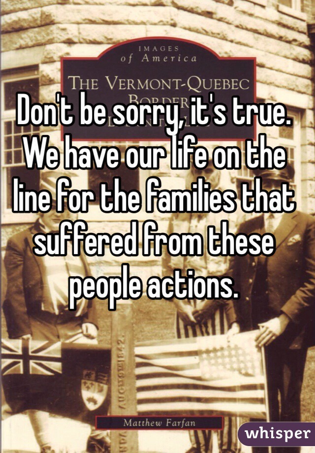 Don't be sorry, it's true. We have our life on the line for the families that suffered from these people actions. 