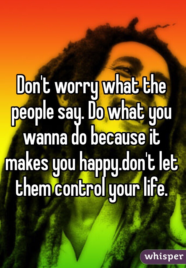 Don't worry what the people say. Do what you wanna do because it makes you happy.don't let them control your life.