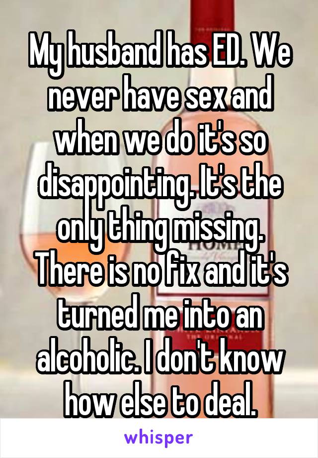 My husband has ED. We never have sex and when we do it's so disappointing. It's the only thing missing. There is no fix and it's turned me into an alcoholic. I don't know how else to deal.