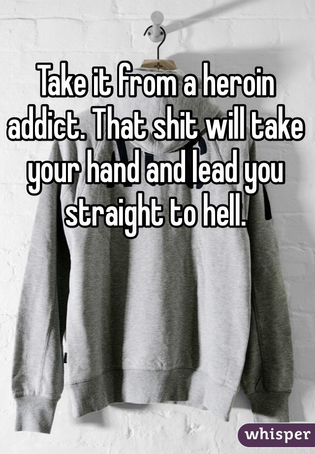 Take it from a heroin addict. That shit will take your hand and lead you straight to hell. 