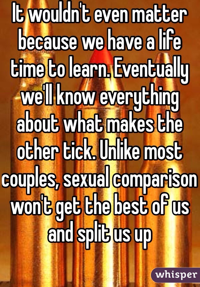 It wouldn't even matter because we have a life time to learn. Eventually we'll know everything about what makes the other tick. Unlike most couples, sexual comparison won't get the best of us and split us up