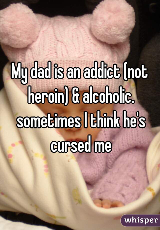 My dad is an addict (not heroin) & alcoholic. sometimes I think he's cursed me
