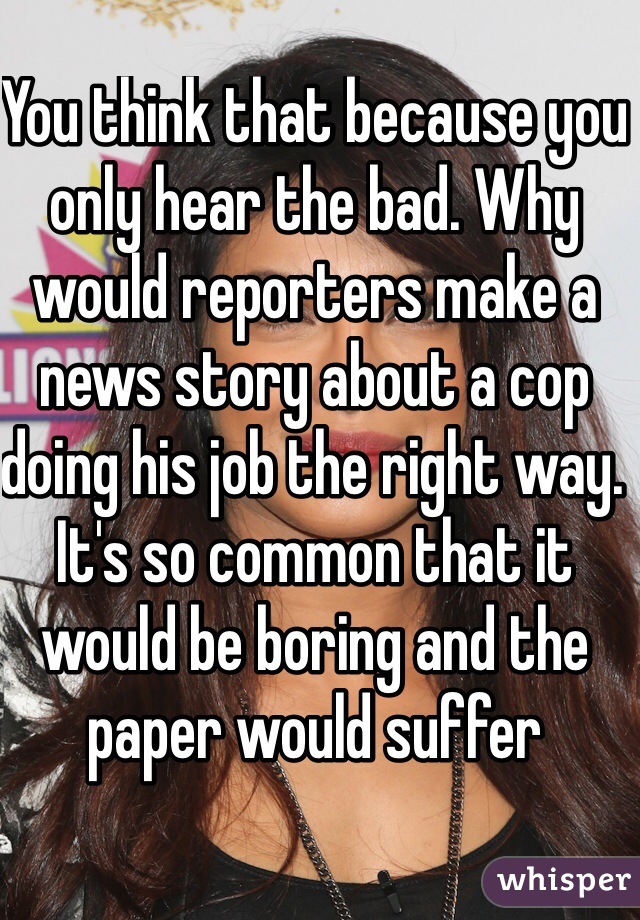 You think that because you only hear the bad. Why would reporters make a news story about a cop doing his job the right way. It's so common that it would be boring and the paper would suffer
