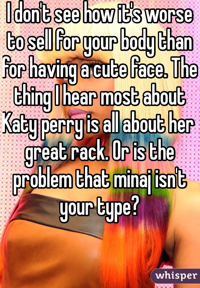 I don't see how it's worse to sell for your body than for having a cute face. The thing I hear most about Katy perry is all about her great rack. Or is the problem that minaj isn't your type?