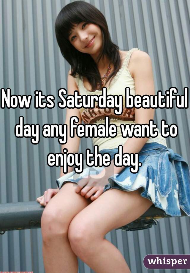 Now its Saturday beautiful day any female want to enjoy the day. 