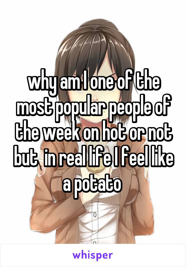 why am I one of the most popular people of the week on hot or not but  in real life I feel like a potato 