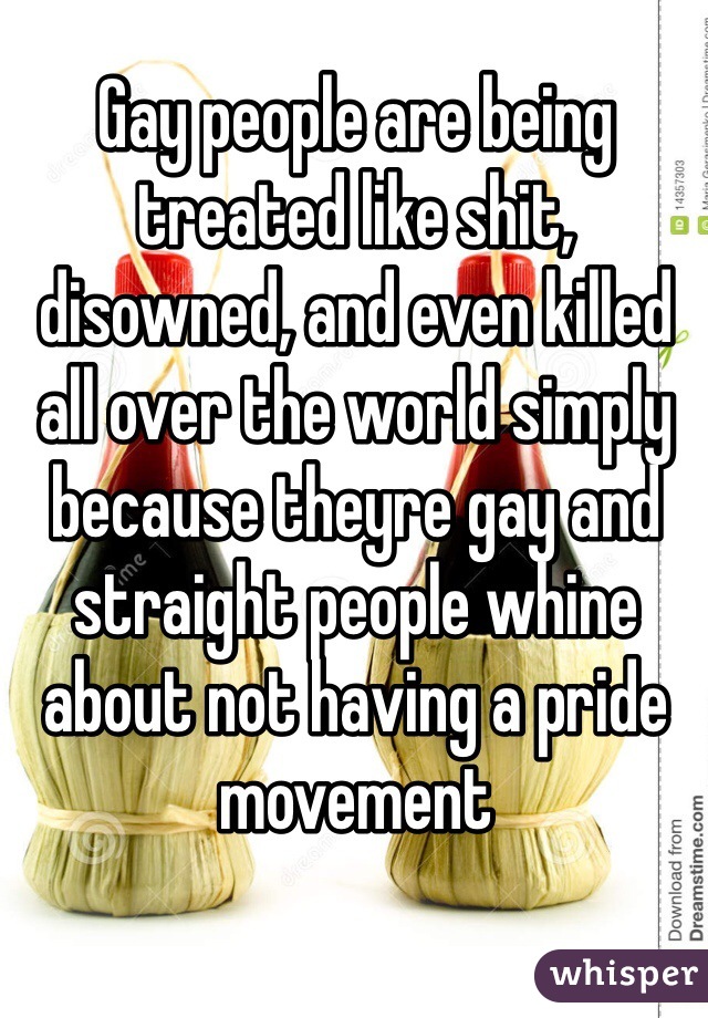Gay people are being treated like shit, disowned, and even killed all over the world simply because theyre gay and straight people whine about not having a pride movement