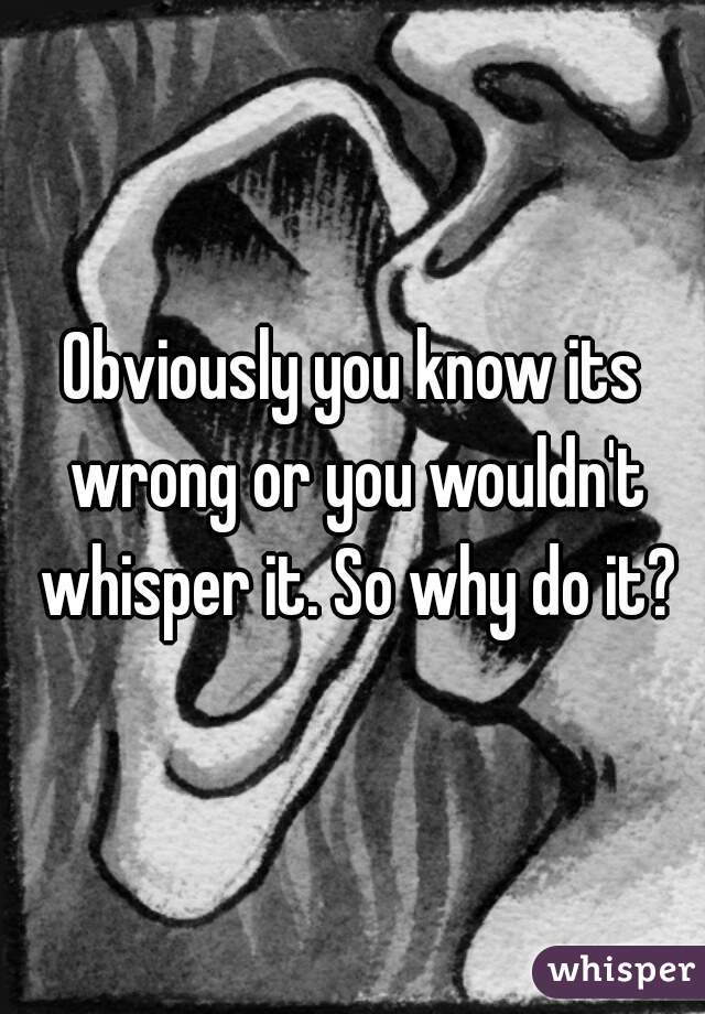 Obviously you know its wrong or you wouldn't whisper it. So why do it?