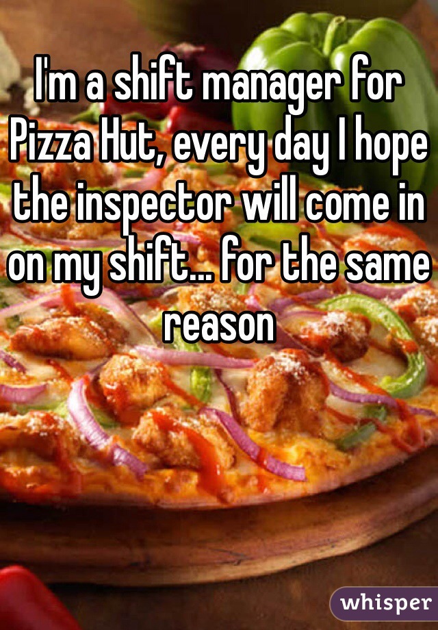 I'm a shift manager for Pizza Hut, every day I hope the inspector will come in on my shift... for the same reason 