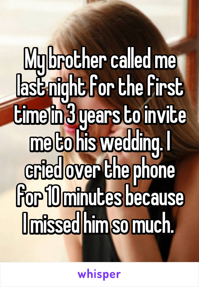 My brother called me last night for the first time in 3 years to invite me to his wedding. I cried over the phone for 10 minutes because I missed him so much. 