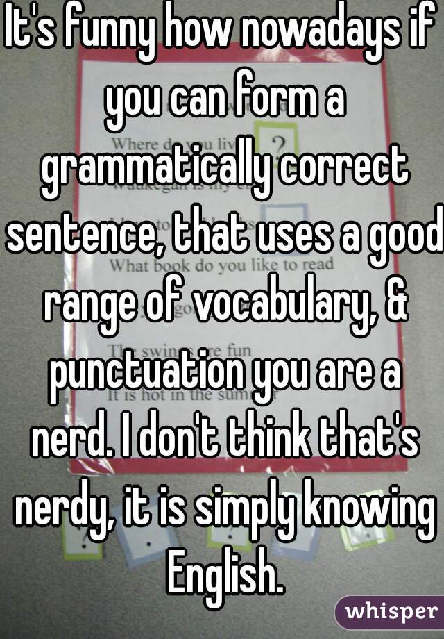 It's funny how nowadays if you can form a grammatically correct sentence, that uses a good range of vocabulary, & punctuation you are a nerd. I don't think that's nerdy, it is simply knowing English.