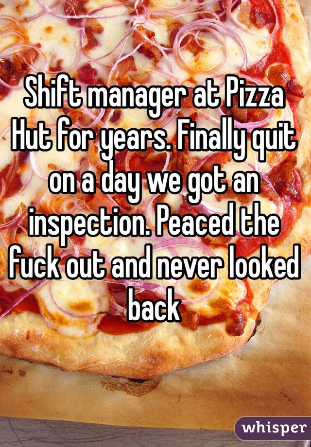 Shift manager at Pizza Hut for years. Finally quit on a day we got an inspection. Peaced the fuck out and never looked back
