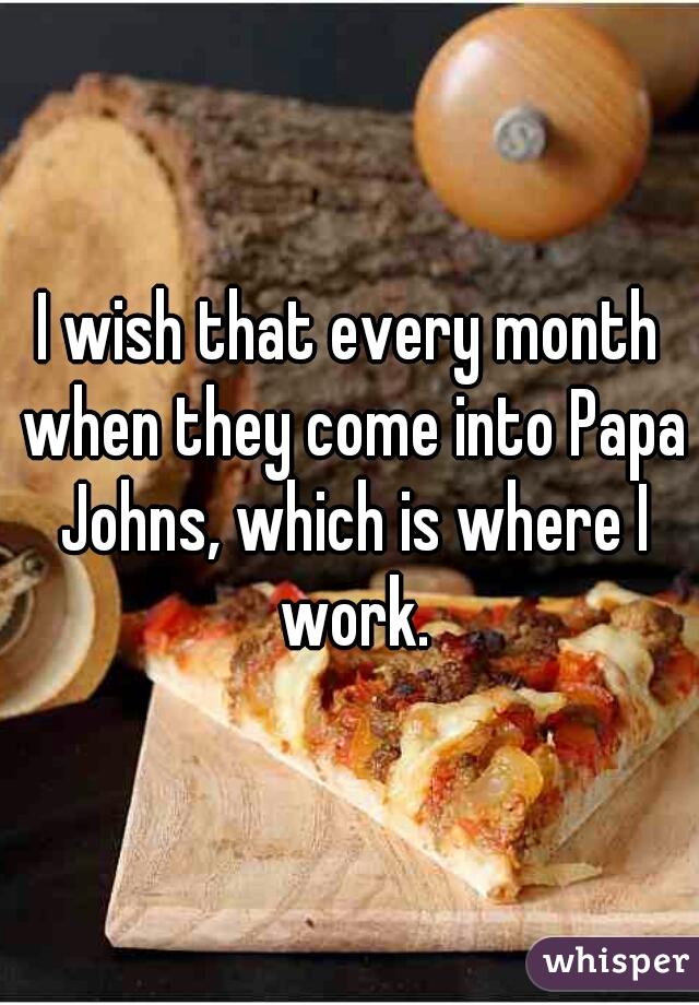 I wish that every month when they come into Papa Johns, which is where I work.