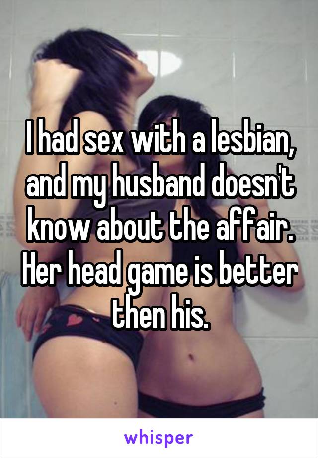 I had sex with a lesbian, and my husband doesn't know about the affair. Her head game is better then his.
