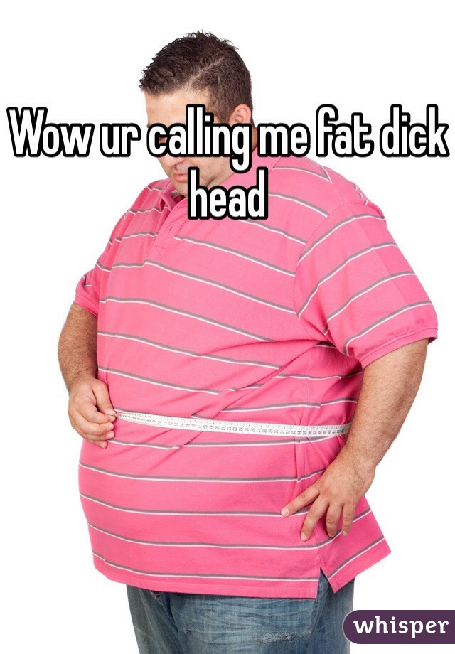Wow ur calling me fat dick head 
