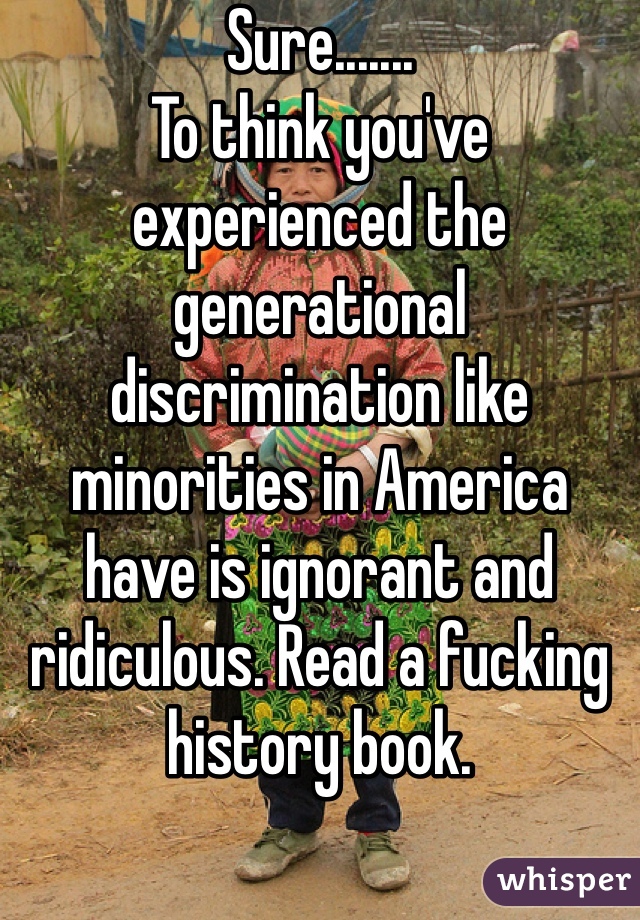 Sure....... 
To think you've experienced the generational discrimination like minorities in America have is ignorant and ridiculous. Read a fucking history book.