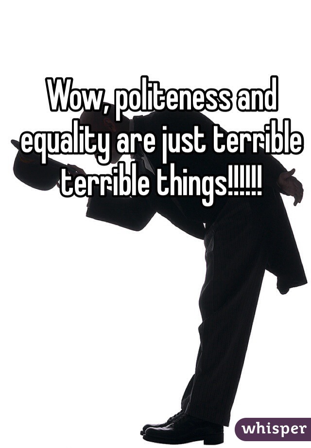 Wow, politeness and equality are just terrible terrible things!!!!!!