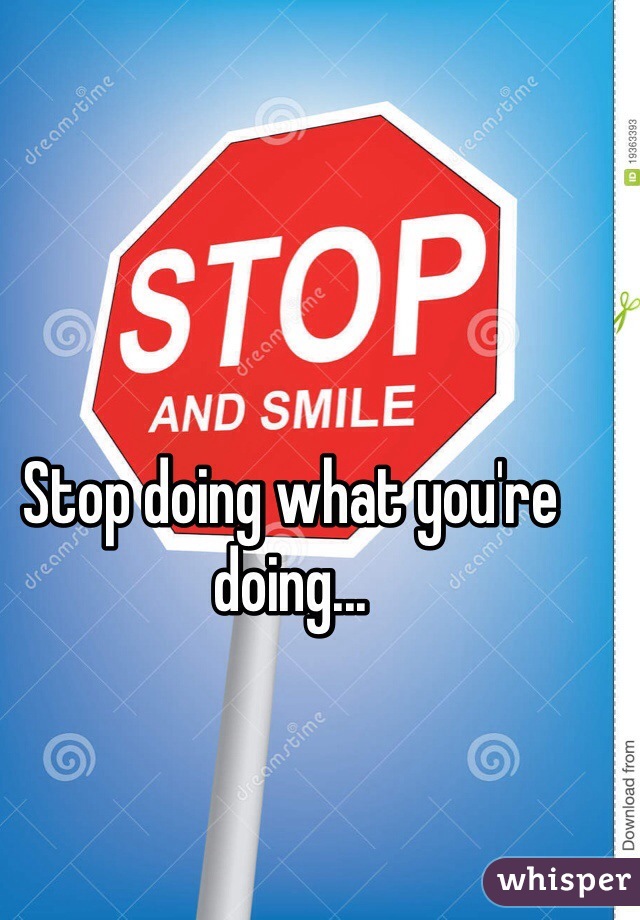 Stop doing what you're doing...