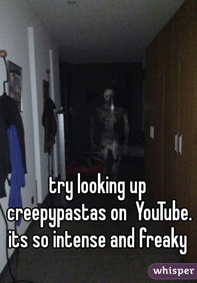 try looking up creepypastas on  YouTube. its so intense and freaky 