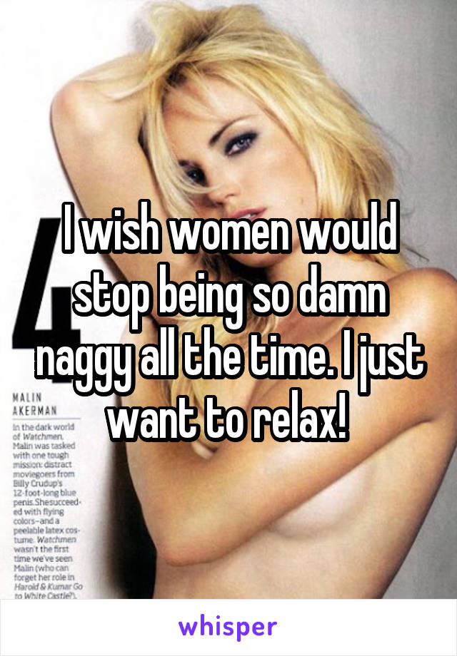 I wish women would stop being so damn naggy all the time. I just want to relax! 