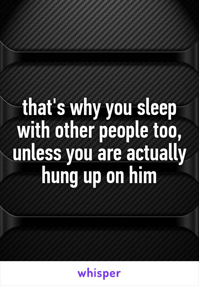 that's why you sleep with other people too, unless you are actually hung up on him