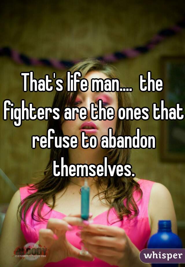 That's life man....  the fighters are the ones that refuse to abandon themselves.