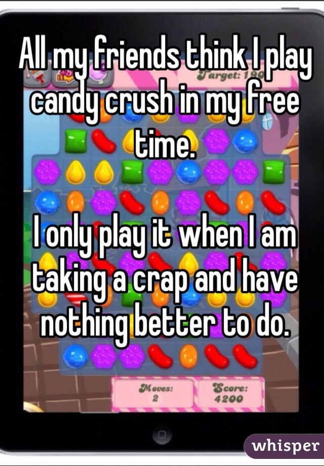 All my friends think I play candy crush in my free time. 

I only play it when I am taking a crap and have nothing better to do. 