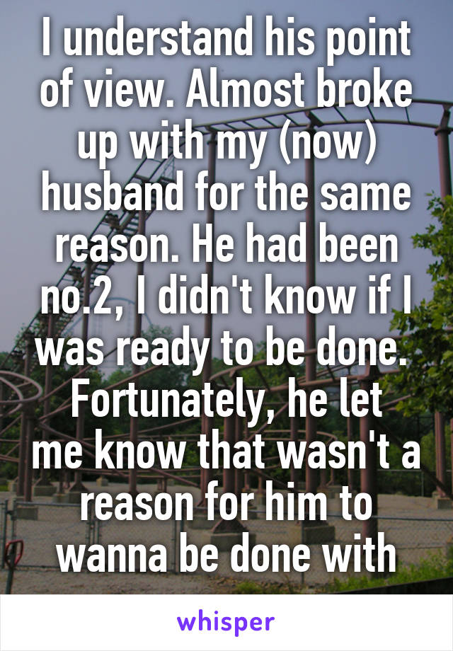 I understand his point of view. Almost broke up with my (now) husband for the same reason. He had been no.2, I didn't know if I was ready to be done. 
Fortunately, he let me know that wasn't a reason for him to wanna be done with me. 