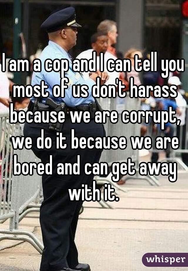 I am a cop and I can tell you most of us don't harass because we are corrupt, we do it because we are bored and can get away with it. 