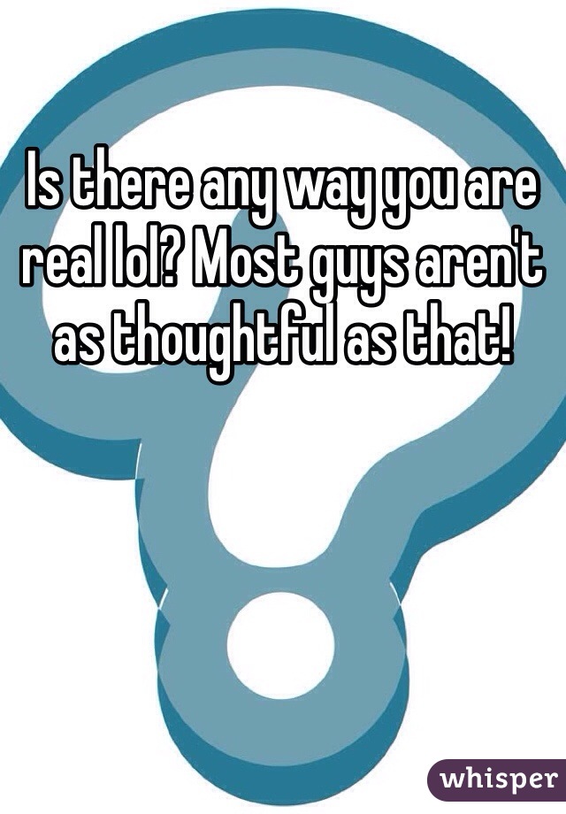 Is there any way you are real lol? Most guys aren't as thoughtful as that!