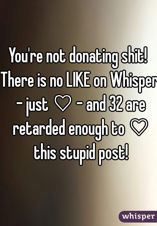 You're not donating shit! 

There is no LIKE on Whisper - just ♡ - and 32 are retarded enough to ♡ this stupid post!