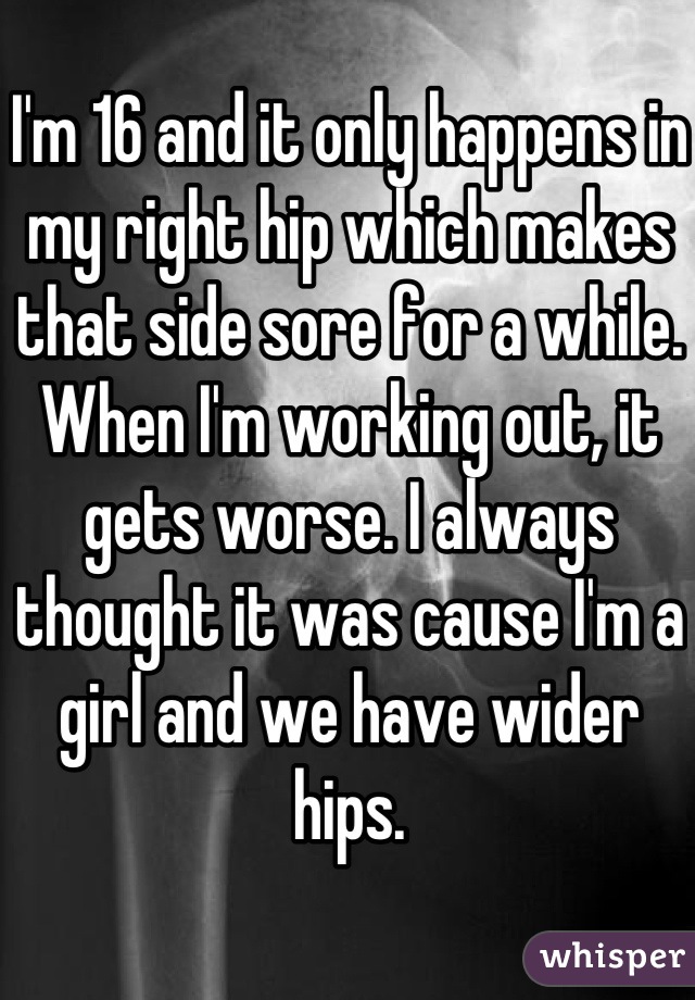 I'm 16 and it only happens in my right hip which makes that side sore for a while. When I'm working out, it gets worse. I always thought it was cause I'm a girl and we have wider hips.