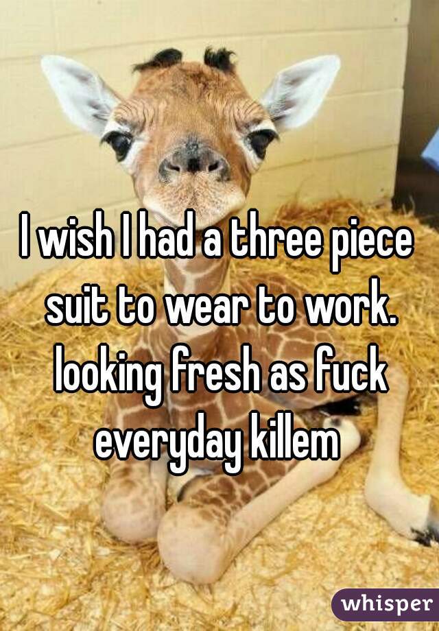 I wish I had a three piece suit to wear to work. looking fresh as fuck everyday killem 