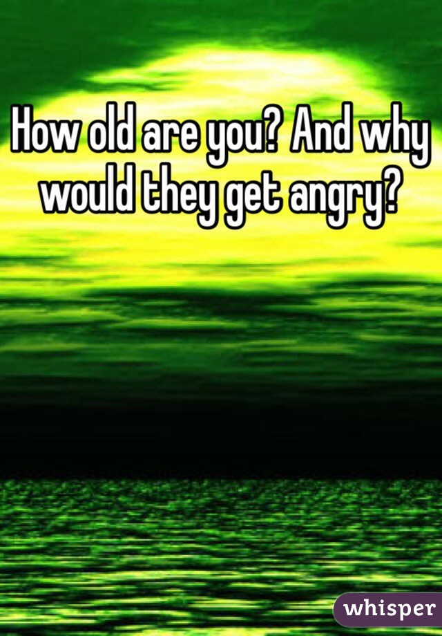 How old are you? And why would they get angry? 