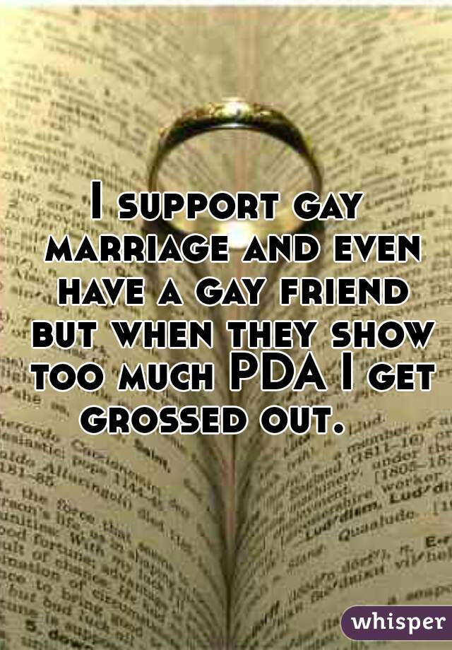 I support gay marriage and even have a gay friend but when they show too much PDA I get grossed out.   
