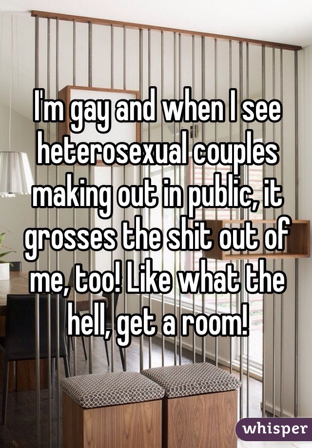 I'm gay and when I see heterosexual couples making out in public, it grosses the shit out of me, too! Like what the hell, get a room! 