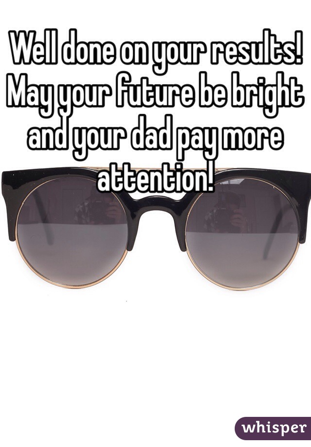 Well done on your results!
May your future be bright and your dad pay more attention!