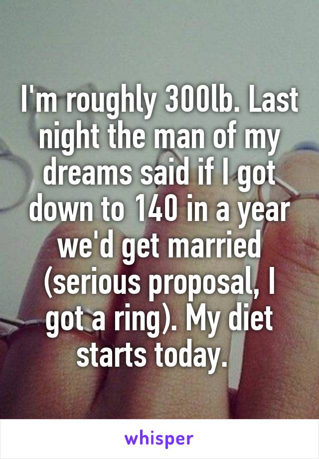 I'm roughly 300lb. Last night the man of my dreams said if I got down to 140 in a year we'd get married (serious proposal, I got a ring). My diet starts today.  