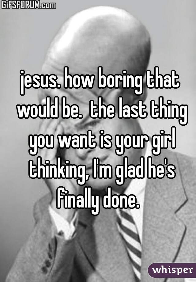 jesus. how boring that would be.  the last thing you want is your girl thinking, I'm glad he's finally done.  