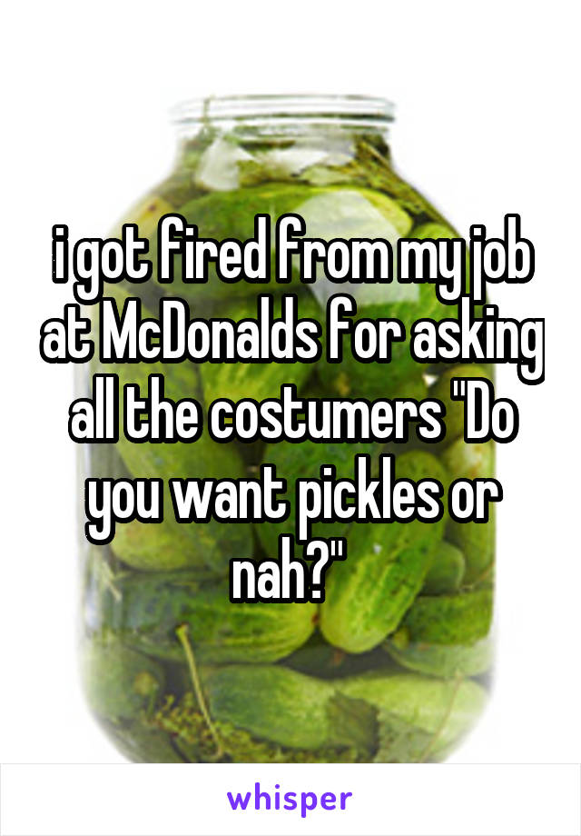 i got fired from my job at McDonalds for asking all the costumers "Do you want pickles or nah?" 