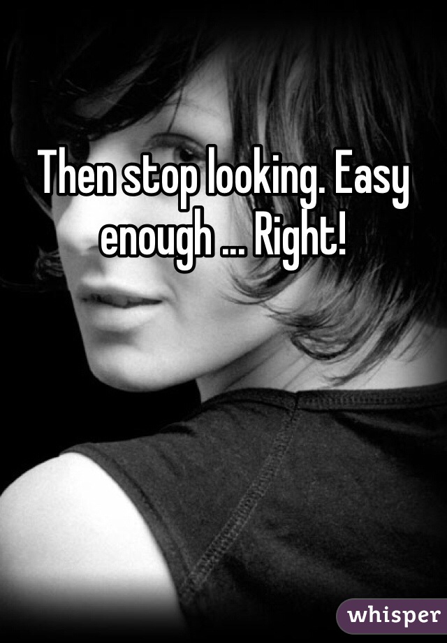 Then stop looking. Easy enough ... Right! 