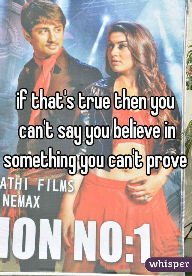 if that's true then you can't say you believe in something you can't prove 