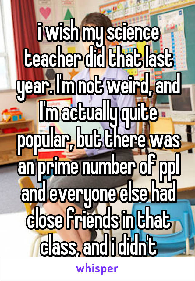 i wish my science teacher did that last year. I'm not weird, and I'm actually quite popular, but there was an prime number of ppl and everyone else had close friends in that class, and i didn't