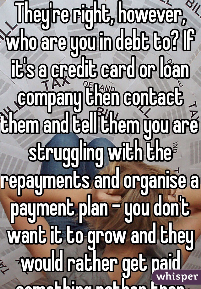 They're right, however, who are you in debt to? If it's a credit card or loan company then contact them and tell them you are struggling with the repayments and organise a payment plan - you don't want it to grow and they would rather get paid something rather than nothing. Chip away at it.