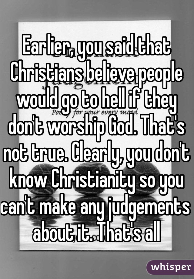 Earlier, you said that Christians believe people would go to hell if they don't worship God. That's not true. Clearly, you don't know Christianity so you can't make any judgements about it. That's all