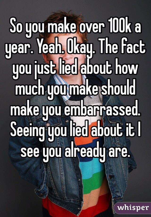 So you make over 100k a year. Yeah. Okay. The fact you just lied about how much you make should make you embarrassed. Seeing you lied about it I see you already are. 